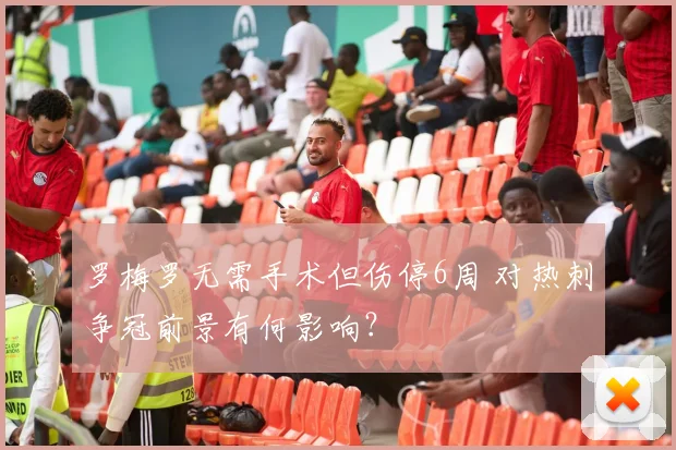罗梅罗无需手术但伤停6周 对热刺争冠前景有何影响？