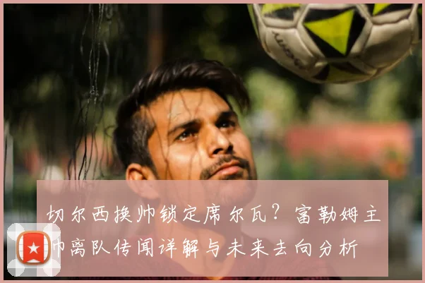 切尔西换帅锁定席尔瓦？富勒姆主帅离队传闻详解与未来去向分析
