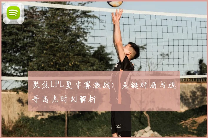 聚焦LPL夏季赛激战:关键对局与选手高光时刻解析