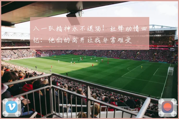 八一队精神永不退场！杜锋动情回忆：他们的离开让我非常难受