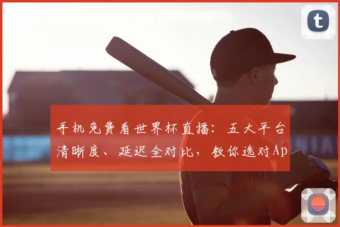 手机免费看世界杯直播：五大平台清晰度、延迟全对比，教你选对App！