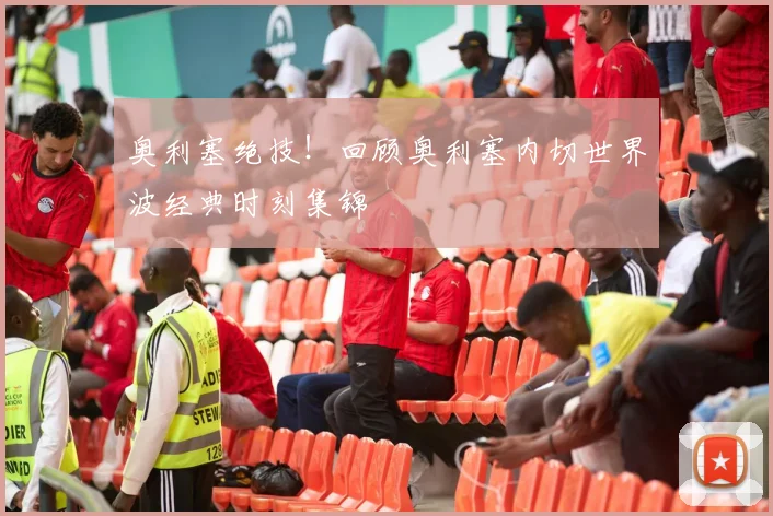奥利塞绝技！回顾奥利塞内切世界波经典时刻集锦