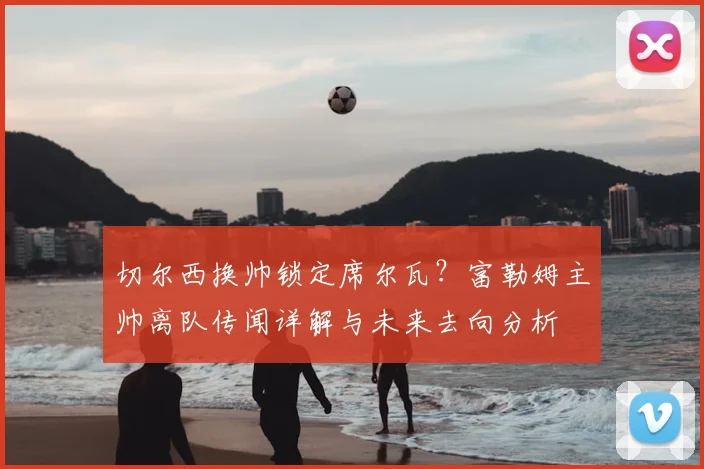 切尔西换帅锁定席尔瓦?富勒姆主帅离队传闻详解与未来去向分析