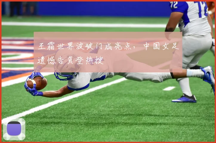 王霜世界波破门成亮点，中国女足遗憾告负登热搜