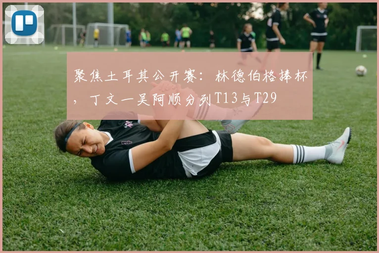 聚焦土耳其公开赛:林德伯格捧杯,丁文一吴阿顺分列T13与T29