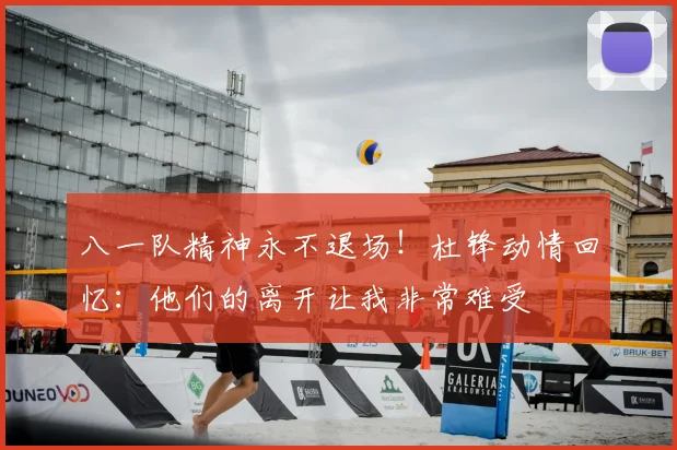 八一队精神永不退场！杜锋动情回忆：他们的离开让我非常难受