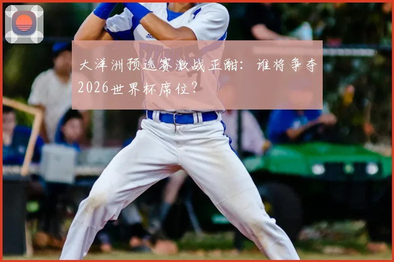 大洋洲预选赛激战正酣：谁将争夺2026世界杯席位？