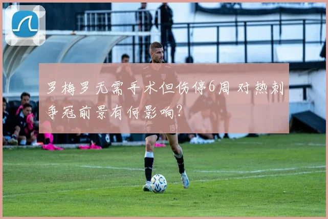 罗梅罗无需手术但伤停6周 对热刺争冠前景有何影响?